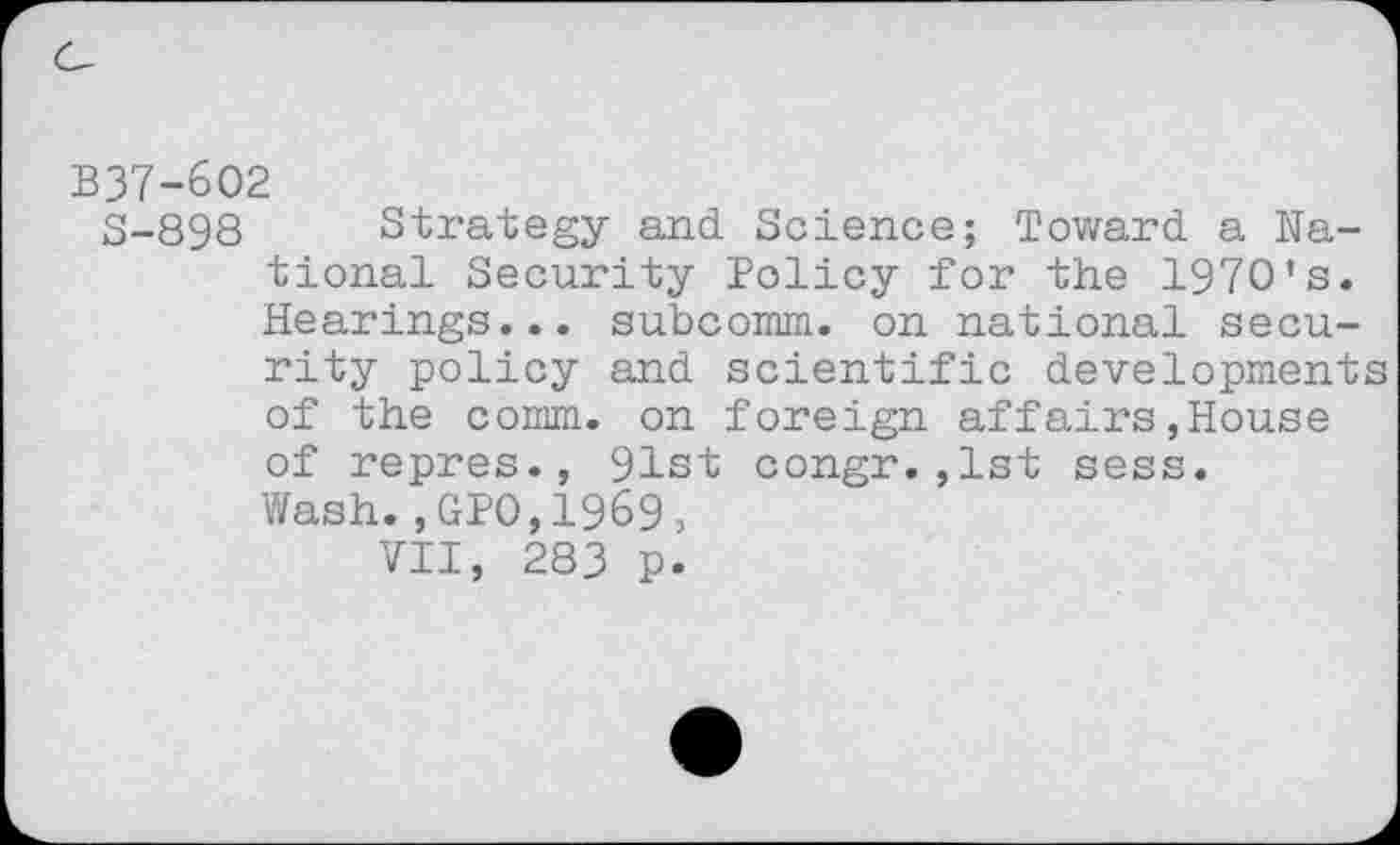 ﻿B37-602
S-898 Strategy and Science; Toward a National Security Policy for the 1970’s. Hearings... subcomm. on national security policy and scientific developments of the comm, on foreign affairs,House of repres., 91st congr.,1st sess.
Wash.,GPO,1969,
VII, 283 p.